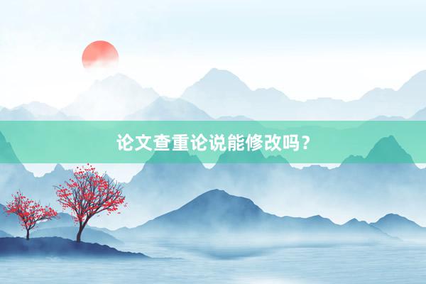 论文查重论说能修改吗？