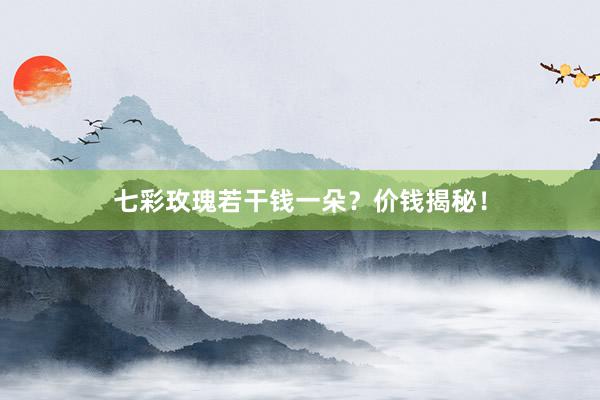 七彩玫瑰若干钱一朵？价钱揭秘！