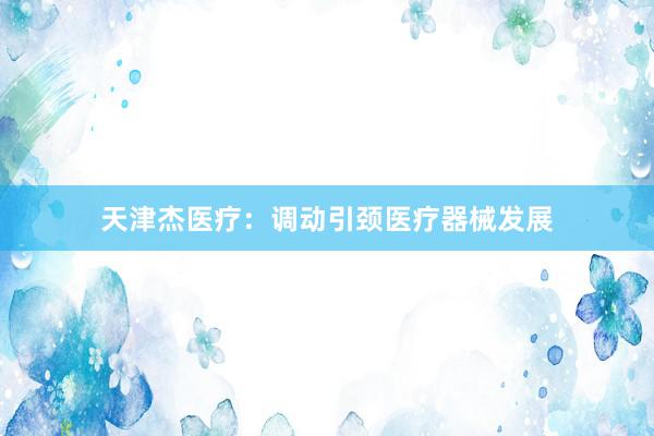天津杰医疗：调动引颈医疗器械发展