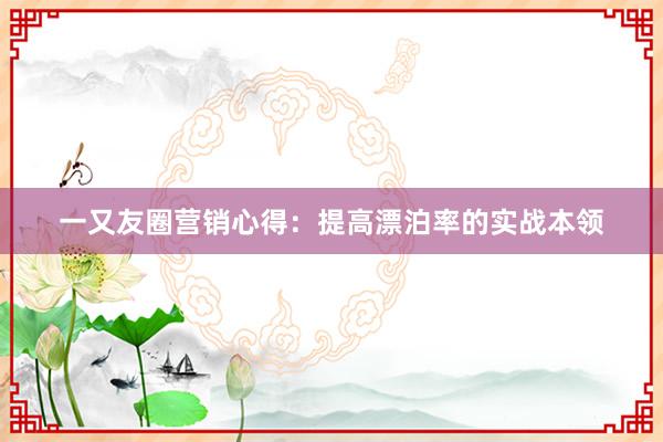 一又友圈营销心得：提高漂泊率的实战本领